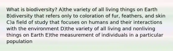 What is biodiversity? A)the variety of all living things on Earth B)diversity that refers only to coloration of fur, feathers, and skin C)a field of study that focuses on humans and their interactions with the environment D)the variety of all living and nonliving things on Earth E)the measurement of individuals in a particular population