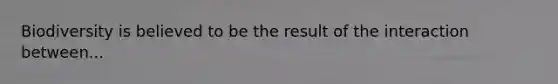 Biodiversity is believed to be the result of the interaction between...