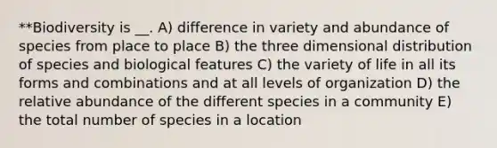 **Biodiversity is __. A) difference in variety and abundance of species from place to place B) the three dimensional distribution of species and biological features C) the variety of life in all its forms and combinations and at all levels of organization D) the relative abundance of the different species in a community E) the total number of species in a location