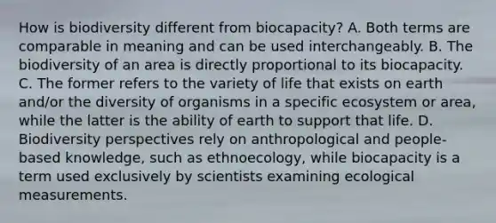 How is biodiversity different from biocapacity? A. Both terms are comparable in meaning and can be used interchangeably. B. The biodiversity of an area is directly proportional to its biocapacity. C. The former refers to the variety of life that exists on earth and/or the diversity of organisms in a specific ecosystem or area, while the latter is the ability of earth to support that life. D. Biodiversity perspectives rely on anthropological and people-based knowledge, such as ethnoecology, while biocapacity is a term used exclusively by scientists examining ecological measurements.