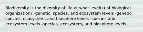 Biodiversity is the diversity of life at what level(s) of biological organization? -genetic, species, and ecosystem levels -genetic, species, ecosystem, and biosphere levels -species and ecosystem levels -species, ecosystem, and biosphere levels