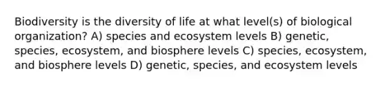 Biodiversity is the diversity of life at what level(s) of biological organization? A) species and ecosystem levels B) genetic, species, ecosystem, and biosphere levels C) species, ecosystem, and biosphere levels D) genetic, species, and ecosystem levels