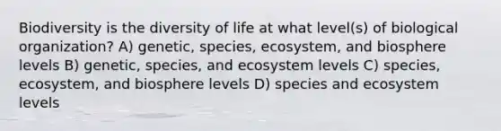 Biodiversity is the diversity of life at what level(s) of biological organization? A) genetic, species, ecosystem, and biosphere levels B) genetic, species, and ecosystem levels C) species, ecosystem, and biosphere levels D) species and ecosystem levels