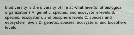 Biodiversity is the diversity of life at what level(s) of biological organization? A. genetic, species, and ecosystem levels B. species, ecosystem, and biosphere levels C. species and ecosystem levels D. genetic, species, ecosystem, and biosphere levels