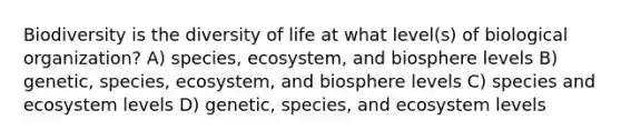 Biodiversity is the diversity of life at what level(s) of biological organization? A) species, ecosystem, and biosphere levels B) genetic, species, ecosystem, and biosphere levels C) species and ecosystem levels D) genetic, species, and ecosystem levels