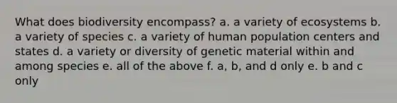 What does biodiversity encompass? a. a variety of ecosystems b. a variety of species c. a variety of human population centers and states d. a variety or diversity of genetic material within and among species e. all of the above f. a, b, and d only e. b and c only