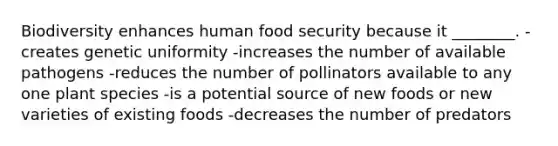 Biodiversity enhances human food security because it ________. -creates genetic uniformity -increases the number of available pathogens -reduces the number of pollinators available to any one plant species -is a potential source of new foods or new varieties of existing foods -decreases the number of predators