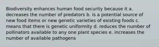 Biodiversity enhances human food security because it a. decreases the number of predators b. is a potential source of new food items or new genetic varieties of existing foods c. means that there is genetic uniformity d. reduces the number of pollinators available to any one plant species e. increases the number of available pathogens