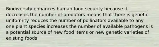 Biodiversity enhances human food security because it ________. decreases the number of predators means that there is genetic uniformity reduces the number of pollinators available to any one plant species increases the number of available pathogens is a potential source of new food items or new genetic varieties of existing foods