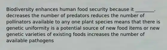 Biodiversity enhances human food security because it ________. decreases the number of predators reduces the number of pollinators available to any one plant species means that there is genetic uniformity is a potential source of new food items or new genetic varieties of existing foods increases the number of available pathogens