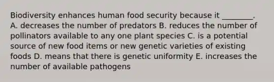 Biodiversity enhances human food security because it ________. A. decreases the number of predators B. reduces the number of pollinators available to any one plant species C. is a potential source of new food items or new genetic varieties of existing foods D. means that there is genetic uniformity E. increases the number of available pathogens