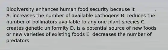 Biodiversity enhances human food security because it ________. A. increases the number of available pathogens B. reduces the number of pollinators available to any one plant species C. creates genetic uniformity D. is a potential source of new foods or new varieties of existing foods E. decreases the number of predators