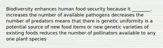 Biodiversity enhances human food security because it ________. increases the number of available pathogens decreases the number of predators means that there is genetic uniformity is a potential source of new food items or new genetic varieties of existing foods reduces the number of pollinators available to any one plant species