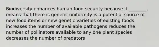 Biodiversity enhances human food security because it ________. means that there is genetic uniformity is a potential source of new food items or new genetic varieties of existing foods increases the number of available pathogens reduces the number of pollinators available to any one plant species decreases the number of predators