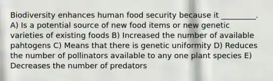 Biodiversity enhances human food security because it _________. A) Is a potential source of new food items or new genetic varieties of existing foods B) Increased the number of available pahtogens C) Means that there is genetic uniformity D) Reduces the number of pollinators available to any one plant species E) Decreases the number of predators