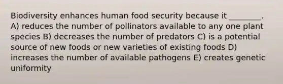 Biodiversity enhances human food security because it ________. A) reduces the number of pollinators available to any one plant species B) decreases the number of predators C) is a potential source of new foods or new varieties of existing foods D) increases the number of available pathogens E) creates genetic uniformity