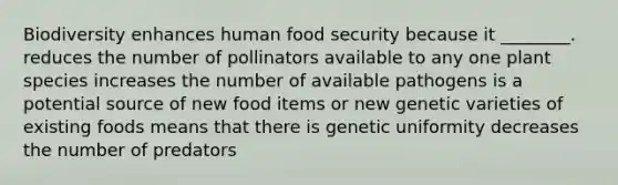 Biodiversity enhances human food security because it ________. reduces the number of pollinators available to any one plant species increases the number of available pathogens is a potential source of new food items or new genetic varieties of existing foods means that there is genetic uniformity decreases the number of predators