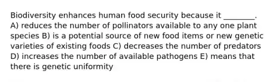 Biodiversity enhances human food security because it ________. A) reduces the number of pollinators available to any one plant species B) is a potential source of new food items or new genetic varieties of existing foods C) decreases the number of predators D) increases the number of available pathogens E) means that there is genetic uniformity