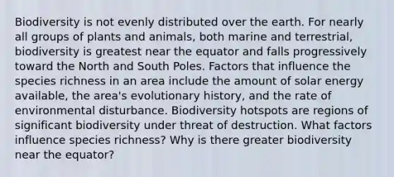 Biodiversity is not evenly distributed over the earth. For nearly all groups of plants and animals, both marine and terrestrial, biodiversity is greatest near the equator and falls progressively toward the North and South Poles. Factors that influence the species richness in an area include the amount of solar energy available, the area's evolutionary history, and the rate of environmental disturbance. Biodiversity hotspots are regions of significant biodiversity under threat of destruction. What factors influence species richness? Why is there greater biodiversity near the equator?