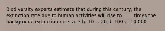 Biodiversity experts estimate that during this century, the extinction rate due to human activities will rise to ____ times the background extinction rate. a. 3 b. 10 c. 20 d. 100 e. 10,000