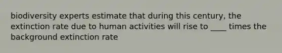 biodiversity experts estimate that during this century, the extinction rate due to human activities will rise to ____ times the background extinction rate