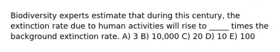Biodiversity experts estimate that during this century, the extinction rate due to human activities will rise to _____ times the background extinction rate. A) 3 B) 10,000 C) 20 D) 10 E) 100