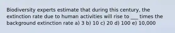 Biodiversity experts estimate that during this century, the extinction rate due to human activities will rise to ___ times the background extinction rate a) 3 b) 10 c) 20 d) 100 e) 10,000