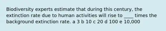 Biodiversity experts estimate that during this century, the extinction rate due to human activities will rise to ____ times the background extinction rate. a 3 b 10 c 20 d 100 e 10,000