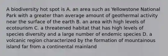 A biodiversity hot spot is A. an area such as Yellowstone National Park with a <a href='https://www.questionai.com/knowledge/ktgHnBD4o3-greater-than' class='anchor-knowledge'>greater than</a> average amount of geothermal activity near the surface of the earth B. an area with high levels of ecotourism C. a threatened habitat that has high levels of species diversity and a large number of endemic species D. a volcanic region characterized by the formation of mountainous island far from a continental mainland