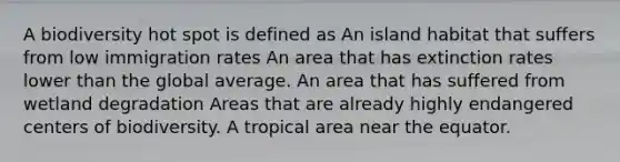 A biodiversity hot spot is defined as An island habitat that suffers from low immigration rates An area that has extinction rates lower than the global average. An area that has suffered from wetland degradation Areas that are already highly endangered centers of biodiversity. A tropical area near the equator.