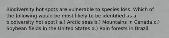 Biodiversity hot spots are vulnerable to species loss. Which of the following would be most likely to be identified as a biodiversity hot spot? a.) Arctic seas b.) Mountains in Canada c.) Soybean fields in the United States d.) Rain forests in Brazil