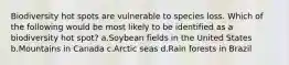 Biodiversity hot spots are vulnerable to species loss. Which of the following would be most likely to be identified as a biodiversity hot spot? a.Soybean fields in the United States b.Mountains in Canada c.Arctic seas d.Rain forests in Brazil