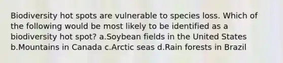 Biodiversity hot spots are vulnerable to species loss. Which of the following would be most likely to be identified as a biodiversity hot spot? a.Soybean fields in the United States b.Mountains in Canada c.Arctic seas d.Rain forests in Brazil