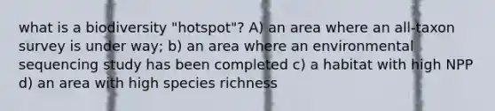 what is a biodiversity "hotspot"? A) an area where an all-taxon survey is under way; b) an area where an environmental sequencing study has been completed c) a habitat with high NPP d) an area with high species richness