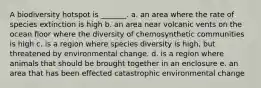 A biodiversity hotspot is _______. a. an area where the rate of species extinction is high b. an area near volcanic vents on the ocean floor where the diversity of chemosynthetic communities is high c. is a region where species diversity is high, but threatened by environmental change. d. is a region where animals that should be brought together in an enclosure e. an area that has been effected catastrophic environmental change