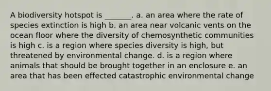 A biodiversity hotspot is _______. a. an area where the rate of species extinction is high b. an area near volcanic vents on the ocean floor where the diversity of chemosynthetic communities is high c. is a region where species diversity is high, but threatened by environmental change. d. is a region where animals that should be brought together in an enclosure e. an area that has been effected catastrophic environmental change