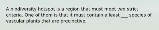 A biodiversity hotspot is a region that must meet two strict criteria. One of them is that it must contain a least ___ species of vascular plants that are precinctive.