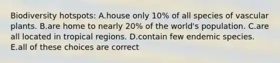 Biodiversity hotspots: A.house only 10% of all species of <a href='https://www.questionai.com/knowledge/kbaUXKuBoK-vascular-plants' class='anchor-knowledge'>vascular plants</a>. B.are home to nearly 20% of the world's population. C.are all located in tropical regions. D.contain few endemic species. E.all of these choices are correct