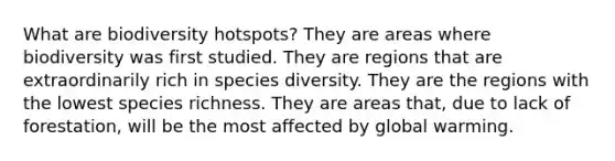 What are biodiversity hotspots? They are areas where biodiversity was first studied. They are regions that are extraordinarily rich in species diversity. They are the regions with the lowest species richness. They are areas that, due to lack of forestation, will be the most affected by global warming.