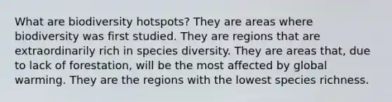 What are biodiversity hotspots? They are areas where biodiversity was first studied. They are regions that are extraordinarily rich in species diversity. They are areas that, due to lack of forestation, will be the most affected by global warming. They are the regions with the lowest species richness.