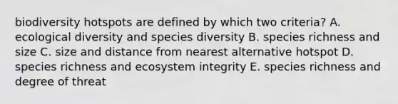 biodiversity hotspots are defined by which two criteria? A. ecological diversity and species diversity B. species richness and size C. size and distance from nearest alternative hotspot D. species richness and ecosystem integrity E. species richness and degree of threat