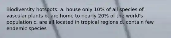 Biodiversity hotspots: a. house only 10% of all species of vascular plants b. are home to nearly 20% of the world's population c. are all located in tropical regions d. contain few endemic species