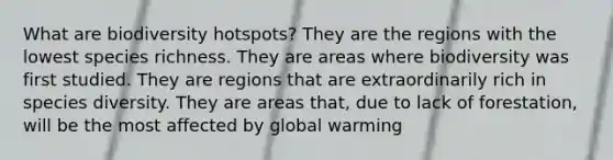 What are biodiversity hotspots? They are the regions with the lowest species richness. They are areas where biodiversity was first studied. They are regions that are extraordinarily rich in species diversity. They are areas that, due to lack of forestation, will be the most affected by global warming