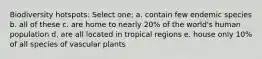 Biodiversity hotspots: Select one: a. contain few endemic species b. all of these c. are home to nearly 20% of the world's human population d. are all located in tropical regions e. house only 10% of all species of vascular plants