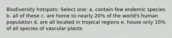 Biodiversity hotspots: Select one: a. contain few endemic species b. all of these c. are home to nearly 20% of the world's human population d. are all located in tropical regions e. house only 10% of all species of vascular plants