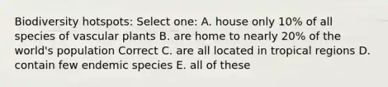 Biodiversity hotspots: Select one: A. house only 10% of all species of vascular plants B. are home to nearly 20% of the world's population Correct C. are all located in tropical regions D. contain few endemic species E. all of these