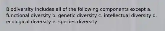 Biodiversity includes all of the following components except a. functional diversity b. genetic diversity c. intellectual diversity d. ecological diversity e. species diversity