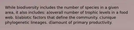While biodiversity includes the number of species in a given area, it also includes: a)overall number of trophic levels in a food web. b)abiotic factors that define the community. c)unique phylogenetic lineages. d)amount of primary productivity.