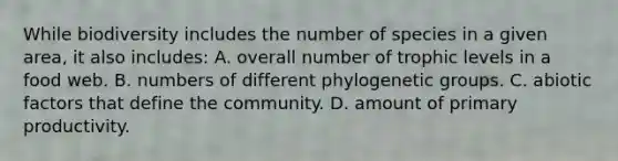 While biodiversity includes the number of species in a given area, it also includes: A. overall number of trophic levels in a food web. B. numbers of different phylogenetic groups. C. abiotic factors that define the community. D. amount of primary productivity.