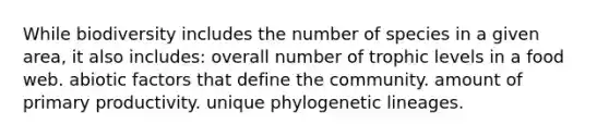 While biodiversity includes the number of species in a given area, it also includes: overall number of trophic levels in a food web. abiotic factors that define the community. amount of primary productivity. unique phylogenetic lineages.